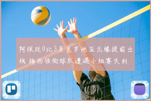 阿根廷0比3负克罗地亚无缘提前出线 梅西领衔球队遭遇小组赛失利