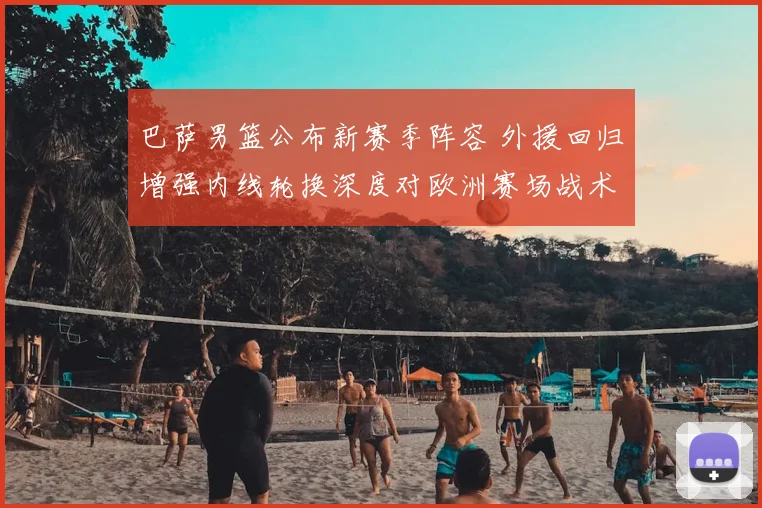 巴萨男篮公布新赛季阵容 外援回归增强内线轮换深度对欧洲赛场战术影响
