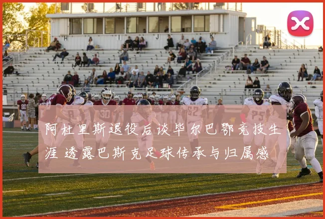 阿杜里斯退役后谈毕尔巴鄂竞技生涯 透露巴斯克足球传承与归属感