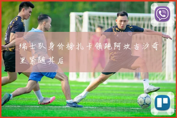 瑞士队身价榜扎卡领跑阿坎吉沙奇里紧随其后