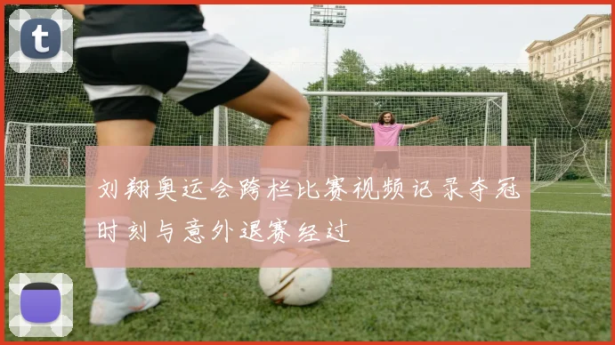 刘翔奥运会跨栏比赛视频记录夺冠时刻与意外退赛经过