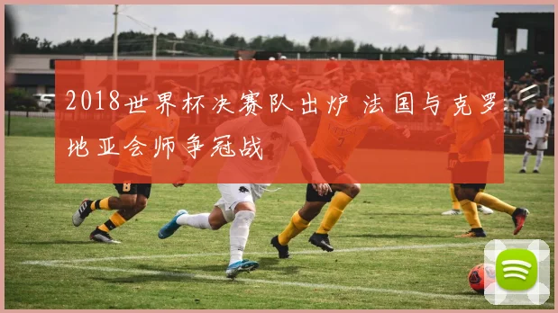 2018世界杯决赛队出炉 法国与克罗地亚会师争冠战
