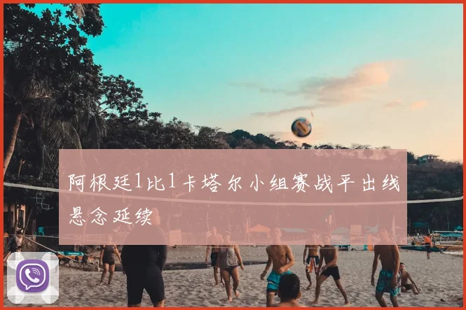 阿根廷1比1卡塔尔小组赛战平出线悬念延续