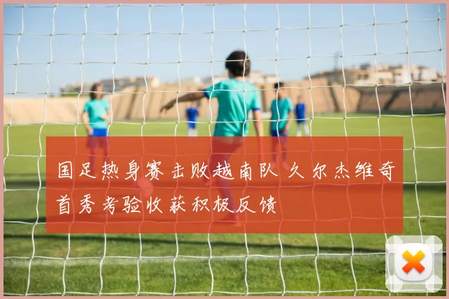 国足热身赛击败越南队 久尔杰维奇首秀考验收获积极反馈