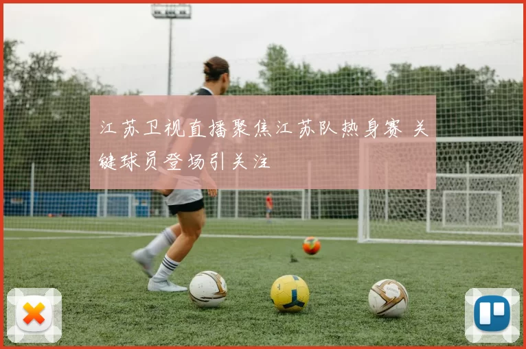 江苏卫视直播聚焦江苏队热身赛 关键球员登场引关注