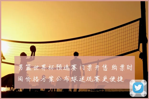 男篮世界杯预选赛门票开售 购票时间价格方案公布球迷观赛更便捷