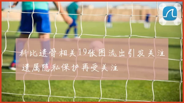 科比遗骨相关19张图流出引发关注 遗属隐私保护再受关注