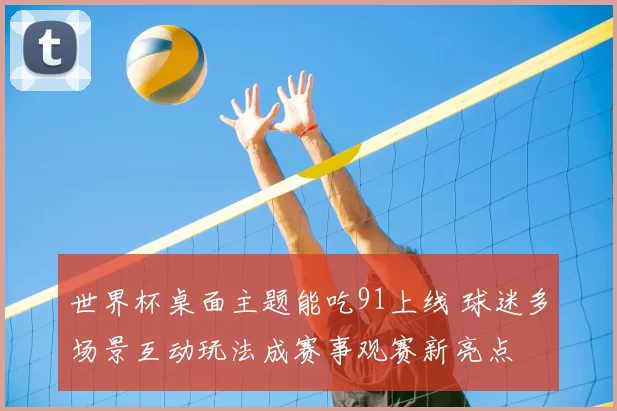 世界杯桌面主题能吃91上线 球迷多场景互动玩法成赛事观赛新亮点