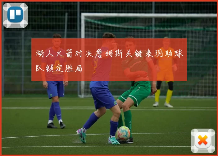 湖人火箭对决詹姆斯关键表现助球队锁定胜局