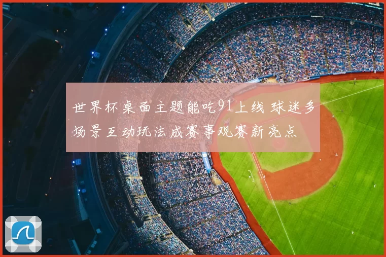 世界杯桌面主题能吃91上线 球迷多场景互动玩法成赛事观赛新亮点