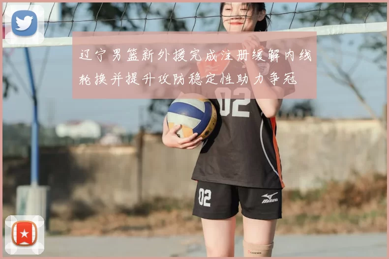 辽宁男篮新外援完成注册缓解内线轮换并提升攻防稳定性助力争冠