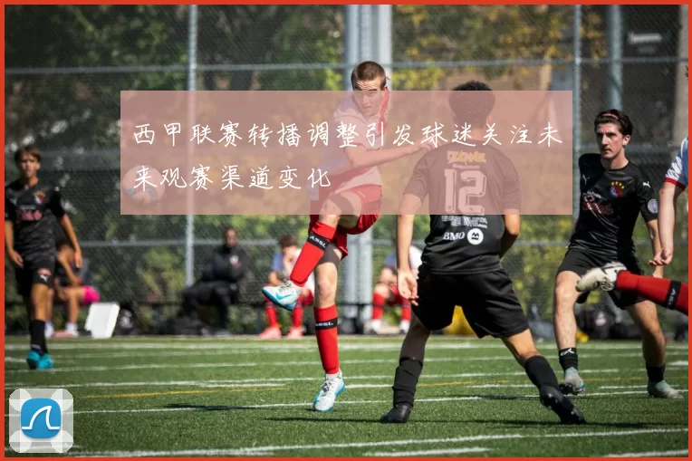 西甲联赛转播调整引发球迷关注未来观赛渠道变化