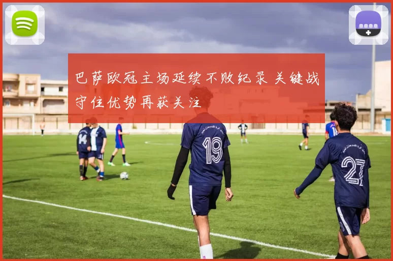 巴萨欧冠主场延续不败纪录 关键战守住优势再获关注