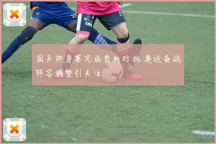 国乒热身赛完成首轮对抗 奥运备战阵容调整引关注