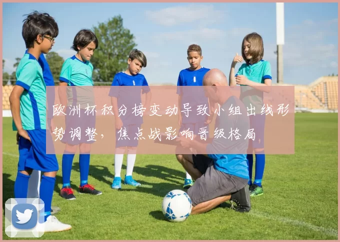 欧洲杯积分榜变动导致小组出线形势调整，焦点战影响晋级格局