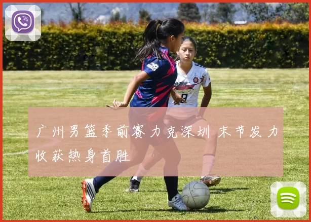 广州男篮季前赛力克深圳 末节发力收获热身首胜