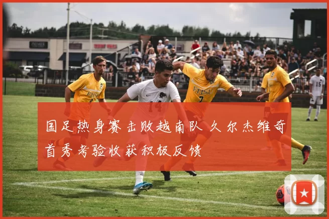 国足热身赛击败越南队 久尔杰维奇首秀考验收获积极反馈