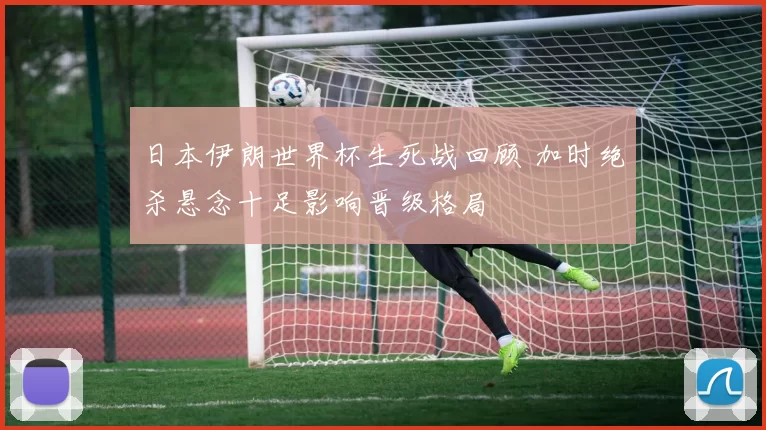 日本伊朗世界杯生死战回顾 加时绝杀悬念十足影响晋级格局