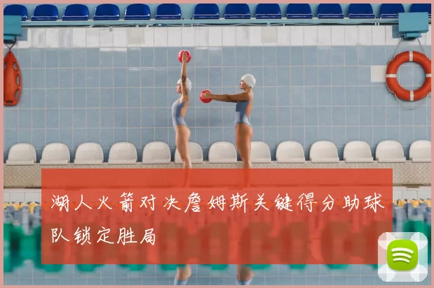 湖人火箭对决詹姆斯关键得分助球队锁定胜局