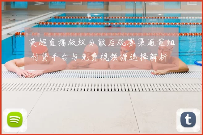 英超直播版权分散后观赛渠道重组 付费平台与免费视频源选择解析