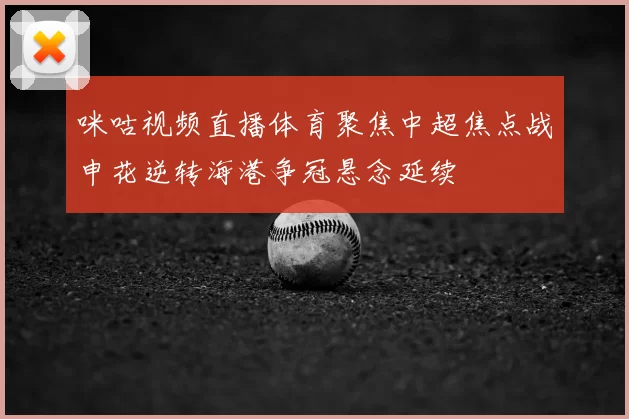 咪咕视频直播体育聚焦中超焦点战申花逆转海港争冠悬念延续