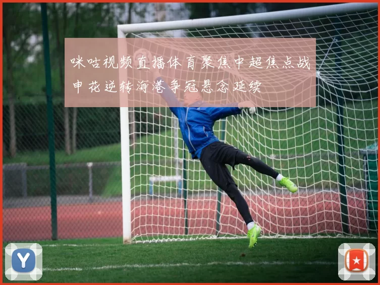 咪咕视频直播体育聚焦中超焦点战申花逆转海港争冠悬念延续