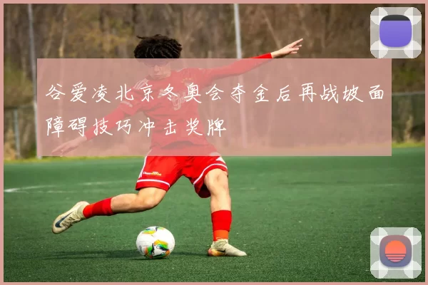 谷爱凌北京冬奥会夺金后再战坡面障碍技巧冲击奖牌