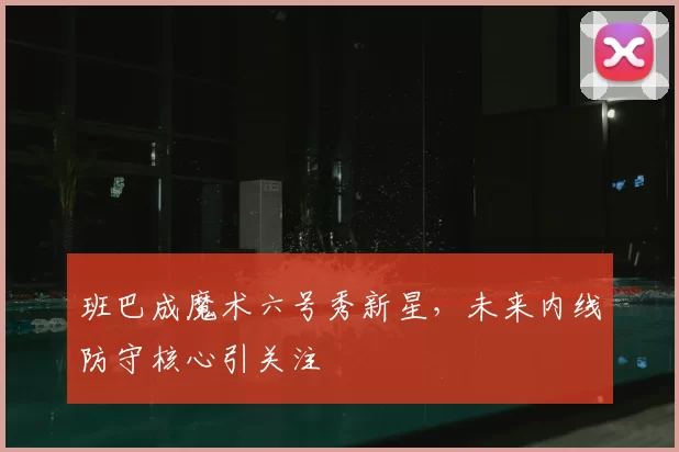 班巴成魔术六号秀新星，未来内线防守核心引关注
