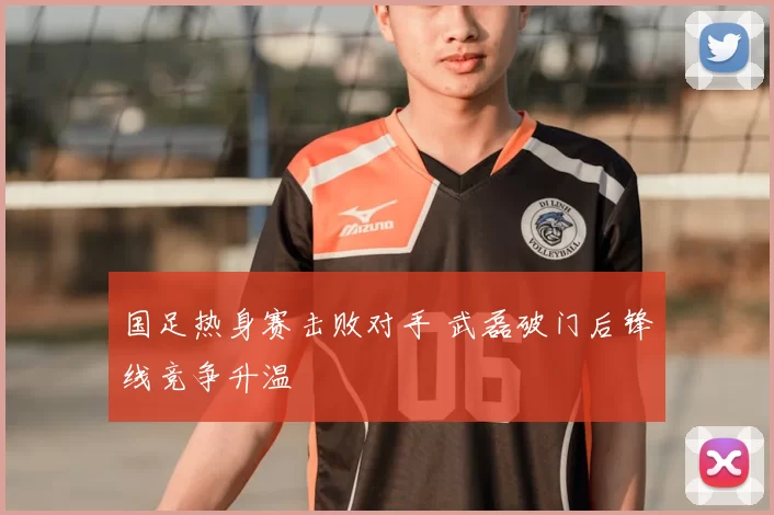 国足热身赛击败对手 武磊破门后锋线竞争升温