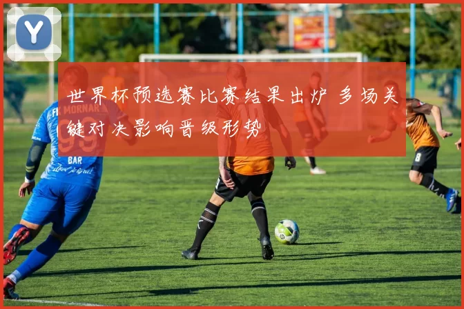 世界杯预选赛比赛结果出炉 多场关键对决影响晋级形势