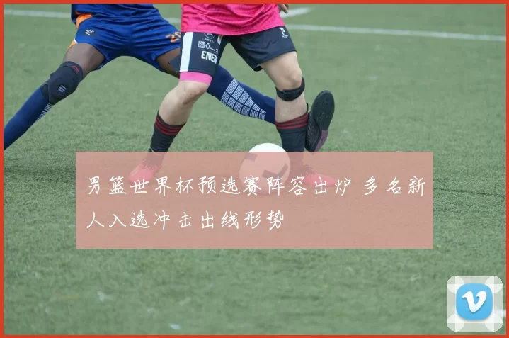 男篮世界杯预选赛阵容出炉 多名新人入选冲击出线形势