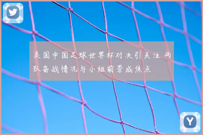 美国中国足球世界杯对决引关注 两队备战情况与小组前景成焦点