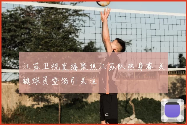 江苏卫视直播聚焦江苏队热身赛 关键球员登场引关注