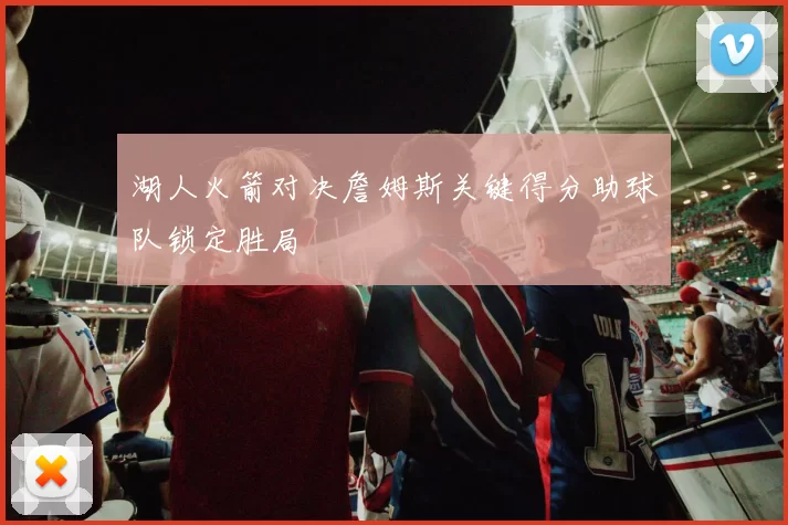 湖人火箭对决詹姆斯关键得分助球队锁定胜局